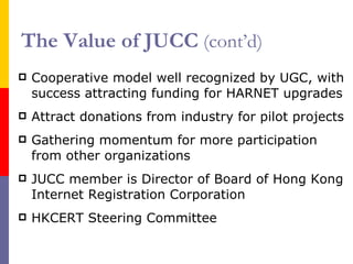 The Value of JUCC   (cont’d) Cooperative model well recognized by UGC, with success attracting funding f or HARNET upgrades Attract donations from industry for pilot projects Gathering momentum for more participation from other organizations JUCC member is Director of Board of Hong Kong Internet Registration Corporation HKCERT Steering Committee 