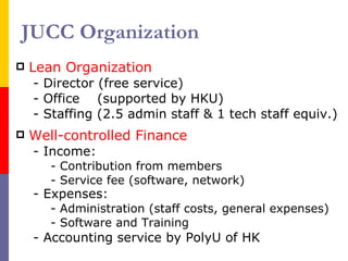 JUCC Organization Lean Organization - Director (free service) - Office  (supported by HKU) - Staffing (2.5 admin staff & 1 tech staff equiv.) Well-controlled Finance - Income: - Contribution from members - Service fee (software, network) - Expenses:   - Administration (staff costs, general expenses) - Software and Training - Accounting service by PolyU of HK 
