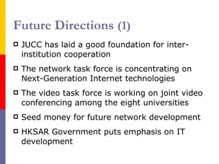 Future Directions  (1) JUCC has laid a good foundation for inter-institution cooperation The network task force is concentrating on  Next-Generation  Internet  technologies The video task force is working on joint video conferencing among the eight universities Seed money for future network development HKSAR Government puts emphasis on IT development 