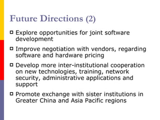 Future Directions  (2) E xplore opportunities for joint software development   I mprove negotiation with vendors, regarding software and hardware pricing D evelop more inter-institutional cooperation on new technologies, training, network security, administrative applications and support P romote exchange with sister institutions in Greater China and Asia Pacific regions 