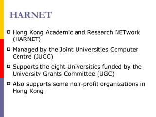 HARNET Hong Kong Academic and Research NETwork (HARNET) Managed by the Joint Universities Computer Centre (JUCC) Supports the eight Universities funded by the University Grants Committee (UGC) Also supports some non-profit organizations in Hong Kong 
