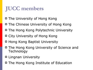 JUCC members The University of Hong Kong The Chinese University of Hong Kong The Hong Kong Polytechnic University  City University of Hong Kong Hong Kong Baptist University The Hong Kong University of Science and Technology Lingnan University The Hong Kong Institute of Education 