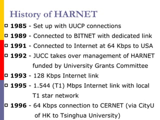 History of HARNET 1985  - Set up with UUCP connections  1989  - Connected to BITNET with dedicated link 1991  - Connected to Internet at 64 Kbps to USA 1992  - JUCC takes over management of HARNET funded by University Grants Committee 1993  - 128 Kbps Internet link 1995  - 1.544 (T1) Mbps Internet link with local T1 star network 1996  - 64 Kbps connection to CERNET (via CityU of HK to Tsinghua University) 