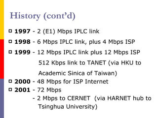 History (cont’d) 1997  - 2 (E1) Mbps IPLC link 1998  - 6 Mbps IPLC link, plus 4 Mbps ISP 1999  - 12 Mbps IPLC link plus 12 Mbps ISP 512 Kbps link to TANET (via HKU to Academic Sinica of Taiwan) 2000  - 48 Mbps for ISP Internet 2001  - 72 Mbps - 2 Mbps to CERNET  (via HARNET hub to   Tsinghua University) 