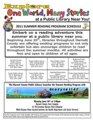 at a Public Library Near You!
                 2011 SUMMER READING PROGRAM SCHEDULE
          Embark on a reading adventure this
          summer at a th
                       public library near you.
   Beginning June 20 , libraries throughout Harnett
   County are offering exciting programs to not only
     entertain but also encourage children to read
   throughout the summer months. All activities are
         free and open to children of all ages.
                                                                                                 Anderson Creek
         Harnett County
                                   Angier Public Library          Dunn Public Library             Public Library
          Public Library
                                    28 N. Raleigh Road             110 E. Divine St.           914 Anderson Creek
         601 S. Main St.
                                    Angier, NC 27501               Dunn, NC 28334                  School Road
     Lillington, NC 27546
                                     919-639-4413                   910-892-2899               Bunnlevel, NC 28323
         910-893-3446
                                                                                                 910-814-4012

                                                                 Highland Elementary
      Coats Public Library          Erwin Public Library                                    Coats-Erwin Middle School
                                                                        School
      243 S. McKinley St.              110 West F St.                                           2833 NC 55 East
                                                                1915 Buffalo Lake Rd.
       Coats, NC 27521               Erwin, NC 28339                                            Dunn, NC 28334
                                                                  Sanford, NC 27332
        910-230-1944                  910-897-5780                                          Contact # 910-893-3446
                                                               Contact # 910-893-3446


       The Harnett County Public Library launches the Summer Reading Program with




                                      Monday, June 20th at 2:00pm
                                         Harnett County Govt. Complex
                                    311 W. Cornelius Harnett Blvd. Lillington
                 Multi-Purpose Room Located between the Health Department and Social Services

Summer programs were made possible with funding and support from the Friends of the Harnett County Public Library, Friends
of the Dunn Public Library and Highland Elementary School’s PTO.
 