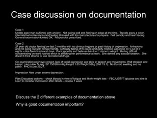 Case discussion on documentation Case 1 Middle aged man suffering with anxiety.  Not eating well and feeling on edge all the time.  Travels away a lot on international conferences and feeling stressed with too many lectures to prepare.  Felt panicky and heart racing.  General examination looked OK.  Propranolol prescribed. Case 2  27 year old doctor feeling low last 3 months with no obvious triggers or past history of depression.  Anhedonia and not going out with female friends.  Difficulty falling off to sleep and early morning wakening on 5 out of 7 nights – she feels tired most days.  Poor appetite and believes has lost 1 stone in weight.  Having difficult concentrating on ward rounds which is affecting her performance at work.  She denies any suicidal ideation.  She doesn’t drink alcohol or use recreational drugs. On examination poor eye contact, lack of facial expression and slow in speech and movements. Well dressed and kempt.  Her pulse 74 reg, BP 150/90mmHg Height 1.65 Weight 52kg (BMI 19.1).  No thyroid swelling and no pallor.  PHQ score 25/27.  Impression New onset severe depression. Plan Discussed options – check bloods in view of fatigue and likely weight loss – FBC/UE/TFT/glucose and she is keen to consider medication after bloods – review 1 week Discuss the 2 different examples of documentation above Why is good documentation important? 
