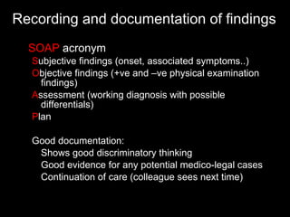 Recording and documentation of findings  SOAP  acronym S ubjective findings (onset, associated symptoms..) O bjective findings (+ve and –ve physical examination findings) A ssessment (working diagnosis with possible differentials) P lan Good documentation: Shows good discriminatory thinking Good evidence for any potential medico-legal cases Continuation of care (colleague sees next time) 