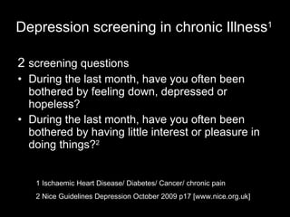 Depression screening in chronic Illness 1 2  screening questions During the last month, have you often been bothered by feeling down, depressed or hopeless?  During the last month, have you often been bothered by having little interest or pleasure in doing things? 2 1 Ischaemic Heart Disease/ Diabetes/ Cancer/ chronic pain 2 Nice Guidelines Depression October 2009 p17 [www.nice.org.uk]   