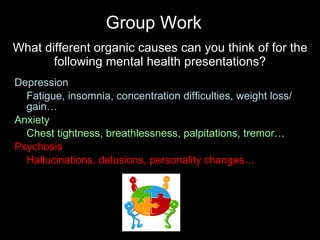 What different organic causes can you think of for the following mental health presentations? Depression Fatigue, insomnia, concentration difficulties, weight loss/gain… Anxiety Chest tightness, breathlessness, palpitations, tremor… Psychosis Hallucinations, delusions, personality changes… Group Work 