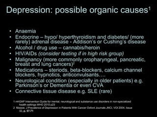Depression: possible organic causes 1 Anaemia Endocrine – hypo/ hyperthyroidism and diabetes/ (more rarely) adrenal disease - Addison’s or Cushing’s disease Alcohol / drug use – cannabis/heroin HIV/AIDs  (consider testing if in high risk group) Malignancy (more commonly oropharyngeal, pancreatic, breast and lung cancers) 2 Medications – steriods, beta-blockers, calcium channel blockers, hypnotics, anticonvulsants…. Neurological condition (especially in older patients) e.g. Parkinson’s or Dementia or even CVA Connective tissue disease e.g. SLE (rare) 1 mhGAP Intervention Guide for mental, neurological and substance use disorders in non-specialized health settings WHO 2010 p23 2  Massie, J Prevalence of Depression in Patients With Cancer Oxford Journals JNCI, VOl 2004, Issue 32 , p. 57-71 
