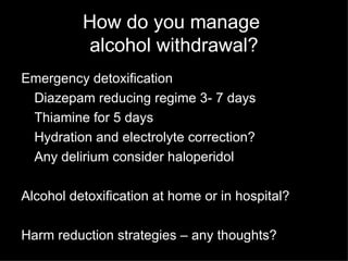 How do you manage  alcohol withdrawal? Emergency detoxification Diazepam reducing regime 3- 7 days Thiamine for 5 days Hydration and electrolyte correction? Any delirium consider haloperidol Alcohol detoxification at home or in hospital? Harm reduction strategies – any thoughts? 