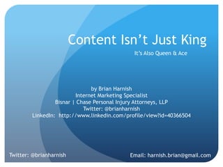 Content Isn’t Just King
It’s Also Queen & Ace
by Brian Harnish
Internet Marketing Specialist
Twitter: @brianharnish
LinkedIn: http://www.linkedin.com/profile/view?id=40366504
Twitter: @brianharnish Email: harnish.brian@gmail.com
SMX West 2013
 