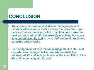 CONCLUSION Thus, discover more essential time management and personal effectiveness tools and use the tools discussed here so that we can win control  over time and make the best and most of our life because  life  is nothing but some  time period given by god  to us to perform good deeds and complete certain tasks. So management of time means management of life ..and one who can manage his life properly can fulfill the meaning of life and satisfy his soul at the completion of his life or time period given by god…  