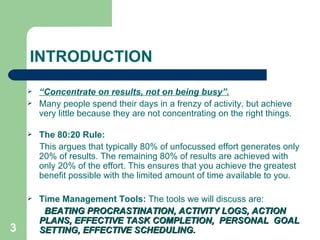 INTRODUCTION “ Concentrate on results, not on being busy”. Many people spend their days in a frenzy of activity, but achieve very little because they are not concentrating on the right things. The 80:20 Rule: This argues that typically 80% of unfocussed effort generates only 20% of results. The remaining 80% of   results are achieved with only 20% of the effort. This ensures that you achieve the greatest benefit possible with the limited amount of time available to you.  Time Management Tools:  The tools we will discuss are: BEATING PROCRASTINATION, ACTIVITY LOGS, ACTION PLANS, EFFECTIVE TASK COMPLETION,  PERSONAL  GOAL SETTING, EFFECTIVE SCHEDULING.   