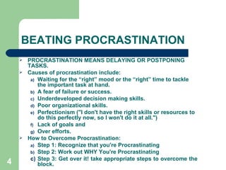 BEATING   PROCRASTINATION PROCRASTINATION MEANS DELAYING OR POSTPONING TASKS. Causes of procrastination include: Waiting for the “right” mood or the “right” time to tackle the important task at hand.  A fear of failure or success.  Underdeveloped decision making skills.  Poor organizational skills. Perfectionism ("I don't have the right skills or resources to do this perfectly now, so I won't do it at all.")  Lack of goals and Over efforts. How to Overcome Procrastination: Step 1: Recognize that you're Procrastinating Step 2: Work out WHY You're Procrastinating  Step 3: Get over it! take appropriate steps to overcome the block. 