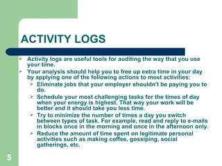 ACTIVITY LOGS Activity logs are useful tools for auditing the way that you use your time.  Your analysis should help you to free up extra time in your day by applying one of the following actions to most activities: Eliminate jobs that your employer shouldn't be paying you to do.  Schedule your most challenging tasks for the times of day when your energy is highest. That way your work will be better and it should take you less time. Try to minimize the number of times a day you switch between types of task. For example, read and reply to e-mails in blocks once in the morning and once in the afternoon only. Reduce the amount of time spent on legitimate personal activities such as making coffee, gossiping, social gatherings, etc. 