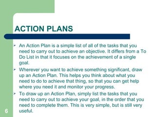 ACTION PLANS An Action Plan is a simple list of all of the tasks that you need to carry out to achieve an objective. It differs from a To Do List in that it focuses on the achievement of a single goal.  Wherever you want to achieve something significant, draw up an Action Plan. This helps you think about what you need to do to achieve that thing, so that you can get help where you need it and monitor your progress. To draw up an Action Plan, simply list the tasks that you need to carry out to achieve your goal, in the order that you need to complete them. This is very simple, but is still very useful.  