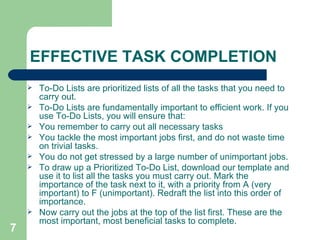 EFFECTIVE TASK COMPLETION To-Do Lists are prioritized lists of all the tasks that you need to carry out.  To-Do Lists are fundamentally important to efficient work. If you use To-Do Lists, you will ensure that: You remember to carry out all necessary tasks  You tackle the most important jobs first, and do not waste time on trivial tasks.  You do not get stressed by a large number of unimportant jobs. To draw up a Prioritized To-Do List, download our template and use it to list all the tasks you must carry out. Mark the importance of the task next to it, with a priority from A (very important) to F (unimportant). Redraft the list into this order of importance.  Now carry out the jobs at the top of the list first. These are the most important, most beneficial tasks to complete. 