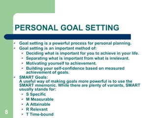 PERSONAL GOAL SETTING Goal setting is a powerful process for personal planning. Goal setting is an important method of: Deciding what is important for you to achieve in your life.  Separating what is important from what is irrelevant.  Motivating yourself to achievement.  Building your self-confidence based on measured achievement of goals. SMART Goals: A useful way of making goals more powerful is to use the SMART mnemonic. While there are plenty of variants, SMART usually stands for: S Specific  M Measurable  A Attainable  R Relevant  T Time-bound 