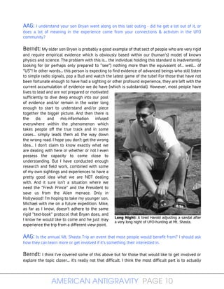 AMERICAN ANTIGRAVITY PAGE 10
Long Night: A tired Harold adjusting a sandal after
a very long night of UFO-hunting at Mt. Shasta.
AAG: I understand your son Bryan went along on this last outing - did he get a lot out of it, or
does a lot of meaning in the experience come from your connections & activism in the UFO
community?
Berndt: My older son Bryan is probably a good example of that sect of people who are very rigid
and require empirical evidence which is obviously based within our (human's) model of known
physics and science. The problem with this is... the individual holding this standard is inadvertently
looking for (or perhaps only prepared to "see") nothing more than the equivalent of... well... of
"US"! In other words... this person is expecting to find evidence of advanced beings who still listen
to simple radio signals, pop a Bud and watch the latest game of the tube! For those that have not
been fortunate enough to have had a sighting or other profound experience, they are left with the
current accumulation of evidence we do have (which is substantial). However, most people have
lives to lead and are not prepared or motivated
sufficiently to dive deep enough into our pool
of evidence and/or remain in the water long
enough to start to understand and/or piece
together the bigger picture. And then there is
the dis and mis-information infused
everywhere within the phenomenon which
takes people off the true track and in some
cases... simply leads them all the way down
the wrong road. I hope you don't get the wrong
idea... I don't claim to know exactly what we
are dealing with here or whether or not I even
possess the capacity to come close to
understanding. But I have conducted enough
research and field work, combined with some
of my own sightings and experiences to have a
pretty good idea what we are NOT dealing
with. And it sure isn't a situation where we
need the "Fresh Prince" and the President to
save us from the Alien menace. Only in
Hollywood! I'm hoping to take my younger son,
Michael with me on a future expedition. Mike,
as far as I know, doesn't adhere to the same
rigid "text-book" protocol that Bryan does, and
I know he would like to come and he just may
experience the trip from a different view point.
AAG: Is the annual Mt. Shasta Trip an event that most people would benefit from? I should ask
how they can learn more or get involved if it's something their interested in.
Berndt: I think I've covered some of this above but for those that would like to get involved or
explore the topic closer... it's really not that difficult. I think the most difficult part is to actually
 