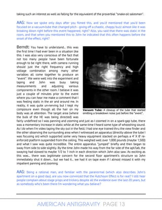 AMERICAN ANTIGRAVITY PAGE 13
Vacuum Tube: A closeup of the tube that started
emitting a breakdown noise just before the “event”.
taking such an interest as well as falling for the equivalent of the proverbial "snake-oil salesman".
AAG: Now we spoke only days after you filmed this, and you'd mentioned that you'd been
focused on a vacuum-tube that changed pitch - giving off a chaotic, choppy buzz almost like it was
breaking down right before this event happened, right? Also, you said that there was static in the
room, and that when you mentioned this to John he indicated that this often happens before the
onset of the effect, right?
Berndt: You have to understand... this was
the first time I had ever been in a situation like
this. I was also very conscious of the fact that
not too many people have been fortunate
enough to be right there, with camera running
should just the right frequency and high
voltage combination among many other
variables all come together to produce an
"event". We were well into the experiment and
taping and John was busy taking
measurements and adjusting various
components in the other room. I believe it was
just a couple of minutes prior to the event
where you can hear me make a comment that I
was feeling static in the air and around me. In
reality, it was quite un-nerving but I kept my
composure even though all the hair on my
body was at attention. The target area (where
the bulk of the HE was being directed) was
fairly undefined so I was panning and zooming and just as I zoomed in on a spark-gap tube, there
was a momentary increase in static while at the same time I heard some type of whooshing sound.
As I do when I'm video taping the sky out in the field, I had one eye trained thru the view finder and
the other observing the surrounding area when I witnessed an apparatus (directly above the tube I
was focusing on) which supported some very heavy equipment stacked on perhaps a 4' X 8' re-
enforced platform suspended from the ceiling. This weighed well over 1,000 pounds (maybe 1,500)
and what I saw was quite incredible. The entire apparatus "jumped" briefly and then began to
sway from side to side slightly. By the time John made his way from the far side of the apt/lab, the
swaying had slowed to maybe 1/2 to 1 inch in each direction which John also saw. As exciting as
this was... there was legitimate concern for the second floor apartment's structure so John
immediately shut it down... but we had it... we had it on tape even if I almost missed it with my
impatient panning and zooming.
AAG: Being a rational man, and familiar with the paranormal (which also describes John's
apartment on a good day), are you now convinced that the Hutchison Effect is for real? I still hear
people complain about stage props and trickery despite all the evidence over the last 20 years, but
as somebody who's been there I'm wondering what you believe?
 