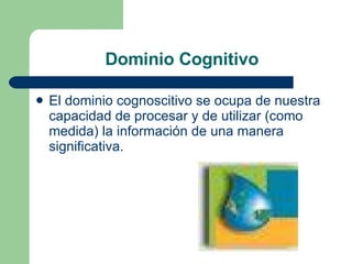 Dominio Cognitivo El dominio cognoscitivo se ocupa de nuestra capacidad de procesar y de utilizar (como medida) la información de una manera significativa.  