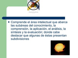 Comprende el área intelectual que abarca las subáreas del conocimiento, la comprensión, la aplicación, el análisis, la síntesis y la evaluación; donde cabe destacar que algunas de éstas presentan subdivisiones 