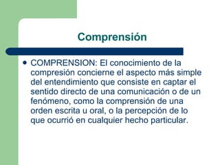 COMPRENSION: El conocimiento de la compresión concierne el aspecto más simple del entendimiento que consiste en captar el sentido directo de una comunicación o de un fenómeno, como la comprensión de una orden escrita u oral, o la percepción de lo que ocurrió en cualquier hecho particular.  Comprensión  