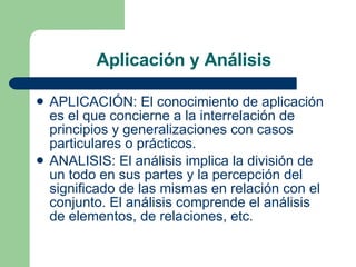 Aplicación y Análisis APLICACIÓN: El conocimiento de aplicación es el que concierne a la interrelación de principios y generalizaciones con casos particulares o prácticos.  ANALISIS: El análisis implica la división de un todo en sus partes y la percepción del significado de las mismas en relación con el conjunto. El análisis comprende el análisis de elementos, de relaciones, etc.  