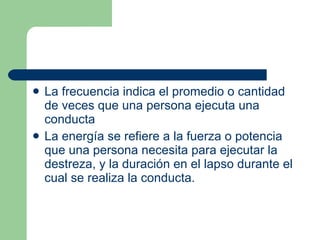 La frecuencia indica el promedio o cantidad de veces que una persona ejecuta una conducta  La energía se refiere a la fuerza o potencia que una persona necesita para ejecutar la destreza, y la duración en el lapso durante el cual se realiza la conducta.  