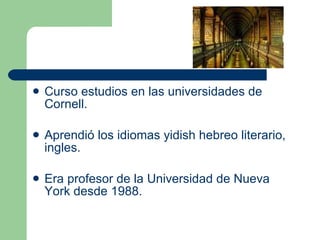Curso estudios en las universidades de Cornell. Aprendió los idiomas yidish hebreo literario, ingles. Era profesor de la Universidad de Nueva York desde  1988 .  