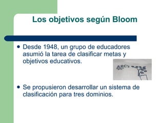 Los objetivos según Bloom Desde 1948, un grupo de educadores asumió la tarea de clasificar metas y objetivos educativos. Se propusieron desarrollar un sistema de clasificación para tres dominios.  