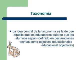 La idea central de la taxonomía es la de que aquello que los educadores quieren que los alumnos sepan (definido en declaraciones escritas como objetivos educacionales  educacional objectives ) Taxonomía  