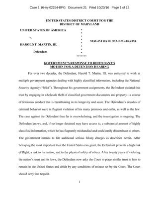 1
UNITED STATES DISTRICT COURT FOR THE
DISTRICT OF MARYLAND
UNITED STATES OF AMERICA
v.
HAROLD T. MARTIN, III,
Defendant
*
*
*
*
*
*
*
*
*******
MAGISTRATE NO. BPG-16-2254
GOVERNMENT’S RESPONSE TO DEFENDANT’S
MOTION FOR A DETENTION HEARING
For over two decades, the Defendant, Harold T. Martin, III, was entrusted to work at
multiple government agencies dealing with highly classified information, including the National
Security Agency (“NSA”). Throughout his government assignments, the Defendant violated that
trust by engaging in wholesale theft of classified government documents and property—a course
of felonious conduct that is breathtaking in its longevity and scale. The Defendant’s decades of
criminal behavior were in flagrant violation of his many promises and oaths, as well as the law.
The case against the Defendant thus far is overwhelming, and the investigation is ongoing. The
Defendant knows, and, if no longer detained may have access to, a substantial amount of highly
classified information, which he has flagrantly mishandled and could easily disseminate to others.
The government intends to file additional serious felony charges as described herein. After
betraying the most important trust the United States can grant, the Defendant presents a high risk
of flight, a risk to the nation, and to the physical safety of others. After twenty years of violating
the nation’s trust and its laws, the Defendant now asks the Court to place similar trust in him to
remain in the United States and abide by any conditions of release set by the Court. The Court
should deny that request.
Case 1:16-mj-02254-BPG Document 21 Filed 10/20/16 Page 1 of 12
 