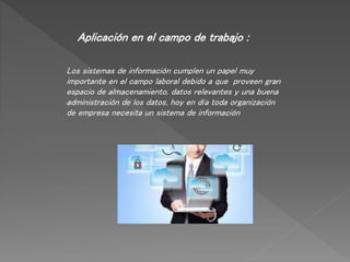 Aplicación en el campo de trabajo :
Los sistemas de información cumplen un papel muy
importante en el campo laboral debido a que proveen gran
espacio de almacenamiento, datos relevantes y una buena
administración de los datos, hoy en día toda organización
de empresa necesita un sistema de información
 