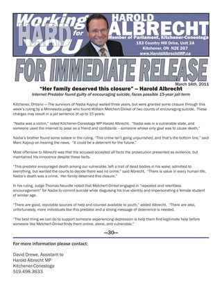 Working                                                    HAROLD

 Hard
 YOU
                                   for                   ALBRECHT
                                                         Member of Parliament, Kitchener-Conestoga
                                                                          153 Country Hill Drive, Unit 2A
                                                                             Kitchener, ON N2E 2G7




 FOR IMMEDIATE RELEASE
                                                                           www.HaroldAlbrechtMP.ca




                                                                                                 March 16th, 2011
                “Her family deserved this closure” -- Harold Albrecht
           Internet Predator found guilty of encouraging suicide, faces possible 15-year jail term

Kitchener, Ontario — The survivors of Nadia Kajouji waited three years, but were granted some closure through this
week’s ruling by a Minnesota judge who found William Melchert-Dinkel of two counts of encouraging suicide. These
charges may result in a jail sentence of up to 15 years.

“Nadia was a victim,” noted Kitchener-Conestoga MP Harold Albrecht. “Nadia was in a vulnerable state, and
someone used the internet to pose as a friend and confidante -- someone whose only goal was to cause death.”

Nadia’s brother found some solace in the ruling. “This crime isn’t going unpunished, and that’s the bottom line,” said
Marc Kajouji on hearing the news. “It could be a deterrent for the future.”

Most offensive to Albrecht was that the accused accepted all facts the prosecution presented as evidence, but
maintained his innocence despite these facts.

“This predator encouraged death among our vulnerable, left a trail of dead bodies in his wake; admitted to
everything, but wanted the courts to decide there was no crime;” said Albrecht. “There is value in every human life.
Nadia’s death was a crime. Her family deserved this closure.”

In his ruling, Judge Thomas Neuville noted that Melchert-Dinkel engaged in “repeated and relentless
encouragement” for Nadia to commit suicide while disguising his true identity and impersonating a female student
of similar age.

“There are good, reputable sources of help and counsel available to youth,” added Albrecht. “There are also,
unfortunately, more individuals like this predator and a strong message of deterrence is needed.

“The best thing we can do to support someone experiencing depression is help them find legitimate help before
someone like Melchert-Dinkel finds them online, alone, and vulnerable.”

                                                      —30—

For more information please contact:

David Drewe, Assistant to
Harold Albrecht MP
Kitchener-Conestoga
519.498.3633
 