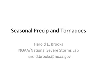 Seasonal	
  Precip	
  and	
  Tornadoes	
  

           Harold	
  E.	
  Brooks	
  
    NOAA/Na9onal	
  Severe	
  Storms	
  Lab	
  
       harold.brooks@noaa.gov	
  
 