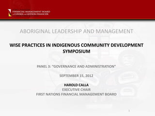 ABORIGINAL LEADERSHIP AND MANAGEMENT

WISE PRACTICES IN INDIGENOUS COMMUNITY DEVELOPMENT
                      SYMPOSIUM

          PANEL 3: “GOVERNANCE AND ADMINISTRATION”

                     SEPTEMBER 15, 2012

                         HAROLD CALLA
                        EXECUTIVE CHAIR
         FIRST NATIONS FINANCIAL MANAGEMENT BOARD



                                                     1
 