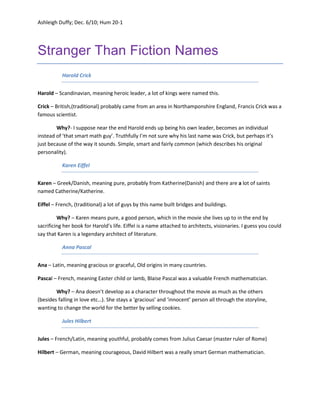 Stranger Than Fiction Names<br />Harold Crick  <br />Harold – Scandinavian, meaning heroic leader, a lot of kings were named this.<br />Crick – British,(traditional) probably came from an area in Northamponshire England, Francis Crick was a famous scientist.<br />Why?- I suppose near the end Harold ends up being his own leader, becomes an individual instead of ‘that smart math guy’. Truthfully I’m not sure why his last name was Crick, but perhaps it’s just because of the way it sounds. Simple, smart and fairly common (which describes his original personality). <br />Karen Eiffel <br />Karen – Greek/Danish, meaning pure, probably from Katherine(Danish) and there are a lot of saints named Catherine/Katherine.<br />Eiffel – French, (traditional) a lot of guys by this name built bridges and buildings.<br />Why? – Karen means pure, a good person, which in the movie she lives up to in the end by sacrificing her book for Harold’s life. Eiffel is a name attached to architects, visionaries. I guess you could say that Karen is a legendary architect of literature.<br />Anna Pascal <br />Ana – Latin, meaning gracious or graceful, Old origins in many countries. <br />Pascal – French, meaning Easter child or lamb, Blaise Pascal was a valuable French mathematician. <br />Why? – Ana doesn’t develop as a character throughout the movie as much as the others (besides falling in love etc…). She stays a ‘gracious’ and ‘innocent’ person all through the storyline, wanting to change the world for the better by selling cookies. <br />Jules Hilbert <br />Jules – French/Latin, meaning youthful, probably comes from Julius Caesar (master ruler of Rome)<br />Hilbert – German, meaning courageous, David Hilbert was a really smart German mathematician.<br />Why? – I think this name was chosen because of its relation to authors. This character studies and teaches literature classes and to do that a person must be different and have a good imagination. He also launches himself into Harold’s problem without complaining or hesitating. (youthful and courageous).<br />Penny Escher <br />Penny – Greek, meaning faithful (from Penelope), in Homer’s Odyssey Penelope is the faithful wife of Odysseus.<br />Escher – Swiss or German, Esch is the German word for Ash tree, a lot of Swiss politicians were named Escher.<br />Why? – Her name means faithful, and she sticks by Karen’s side the whole time, never gives up on her. I suppose in a way she approaches Karen’s situation like a politician. With previous experience and good tactics. <br />Dr. Mittag-Leffler (last name)<br />Mittag-Leffler – Swedish, I couldn’t find the meaning for Mittag but Leffler means spoon-maker and Gosta Mittag-Leffler was a really smart mathematician. <br />Why? -  We don’t see much of this character and therefore we know little about her. I’ve decided though, that she got this name because it sounds really smart and is connected to a very logical guy. She wasn’t a really personable lady and practically analyzed Harold before he got to explain anything. She was ‘scientific’ and didn’t even see fiction as a possibility in life. <br />