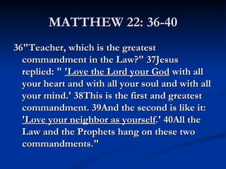 MATTHEW 22: 36-40
36"Teacher, which is the greatest
  commandment in the Law?" 37Jesus
  replied: " 'Love the Lord your God with all
  your heart and with all your soul and with all
  your mind.' 38This is the first and greatest
  commandment. 39And the second is like it:
  'Love your neighbor as yourself.' 40All the
  Law and the Prophets hang on these two
  commandments."
 