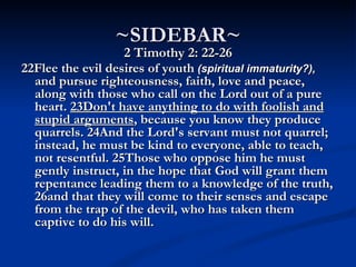 ~SIDEBAR~
                   2 Timothy 2: 22-26
22Flee the evil desires of youth (spiritual immaturity?),
  and pursue righteousness, faith, love and peace,
  along with those who call on the Lord out of a pure
  heart. 23Don't have anything to do with foolish and
  stupid arguments, because you know they produce
  quarrels. 24And the Lord's servant must not quarrel;
  instead, he must be kind to everyone, able to teach,
  not resentful. 25Those who oppose him he must
  gently instruct, in the hope that God will grant them
  repentance leading them to a knowledge of the truth,
  26and that they will come to their senses and escape
  from the trap of the devil, who has taken them
  captive to do his will.
 
