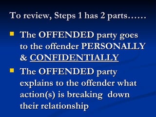 To review, Steps 1 has 2 parts……
   The OFFENDED party goes
    to the offender PERSONALLY
    & CONFIDENTIALLY
   The OFFENDED party
    explains to the offender what
    action(s) is breaking down
    their relationship
 