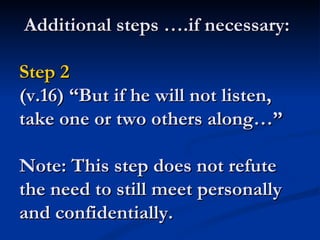 Additional steps ….if necessary:

Step 2
(v.16) “But if he will not listen,
take one or two others along…”

Note: This step does not refute
the need to still meet personally
and confidentially.
 