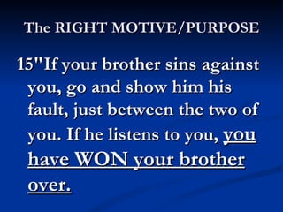 The RIGHT MOTIVE/PURPOSE

15"If your brother sins against
 you, go and show him his
 fault, just between the two of
 you. If he listens to you, you
 have WON your brother
 over.
 