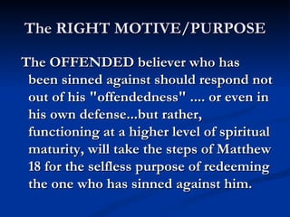 The RIGHT MOTIVE/PURPOSE

The OFFENDED believer who has
 been sinned against should respond not
 out of his "offendedness" .... or even in
 his own defense...but rather,
 functioning at a higher level of spiritual
 maturity, will take the steps of Matthew
 18 for the selfless purpose of redeeming
 the one who has sinned against him.
 