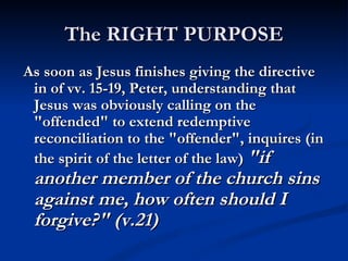 The RIGHT PURPOSE
As soon as Jesus finishes giving the directive
 in of vv. 15-19, Peter, understanding that
 Jesus was obviously calling on the
 "offended" to extend redemptive
 reconciliation to the "offender", inquires (in
 the spirit of the letter of the law) "if
 another member of the church sins
 against me, how often should I
 forgive?" (v.21)
 