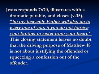 Jesus responds 7x70, illustrates with a
  dramatic parable, and closes (v.35),
  "So my heavenly Father will also do to
  every one of you, if you do not forgive
  your brother or sister from your heart.” 
  This closing statement leaves no doubt
  that the driving purpose of Matthew 18
  is not about justifying the offended or
  squeezing a confession out of the
  offender.
 