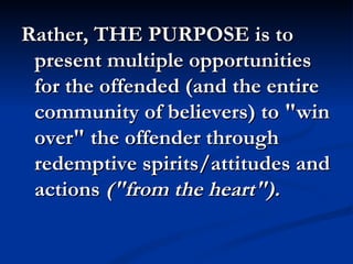 Rather, THE PURPOSE is to
 present multiple opportunities
 for the offended (and the entire
 community of believers) to "win
 over" the offender through
 redemptive spirits/attitudes and
 actions ("from the heart"). 
 
