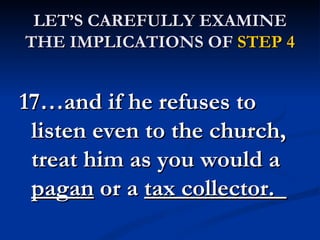 LET’S CAREFULLY EXAMINE
THE IMPLICATIONS OF STEP 4


17…and if he refuses to
 listen even to the church,
 treat him as you would a
 pagan or a tax collector.  
 