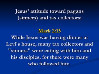 Jesus’ attitude toward pagans
    (sinners) and tax collectors:

              Mark 2:15
  While Jesus was having dinner at
Levi's house, many tax collectors and
 "sinners" were eating with him and
  his disciples, for there were many
          who followed him
 